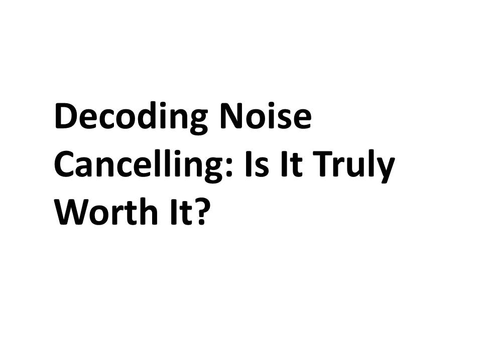 Decoding Noise Cancelling: Is It Truly Worth It?